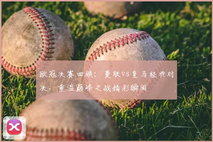 欧冠决赛回顾：曼联vs皇马经典对决，重温巅峰之战精彩瞬间