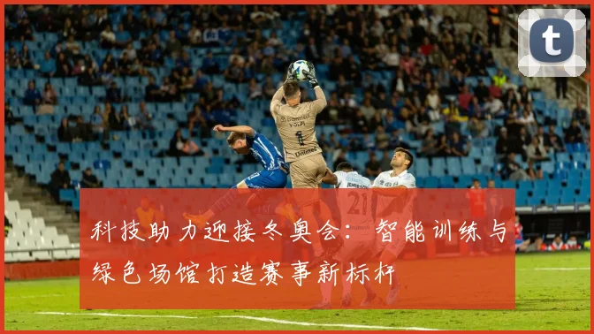 科技助力迎接冬奥会：智能训练与绿色场馆打造赛事新标杆