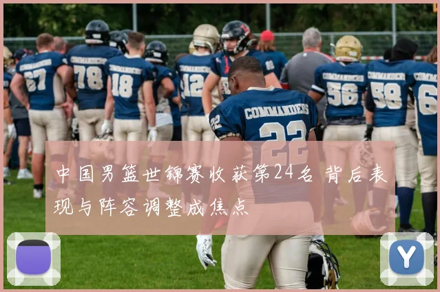 中国男篮世锦赛收获第24名 背后表现与阵容调整成焦点