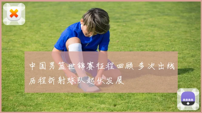 中国男篮世锦赛征程回顾 多次出线历程折射球队起伏发展