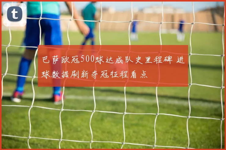巴萨欧冠500球达成队史里程碑 进球数据刷新夺冠征程看点