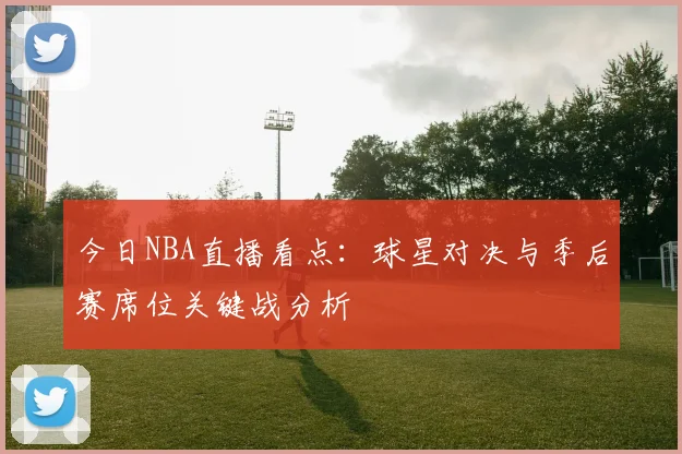 今日NBA直播看点：球星对决与季后赛席位关键战分析