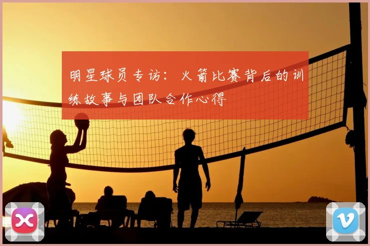 明星球员专访：火箭比赛背后的训练故事与团队合作心得