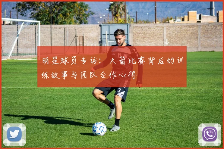 明星球员专访：火箭比赛背后的训练故事与团队合作心得