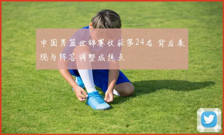 中国男篮世锦赛收获第24名 背后表现与阵容调整成焦点